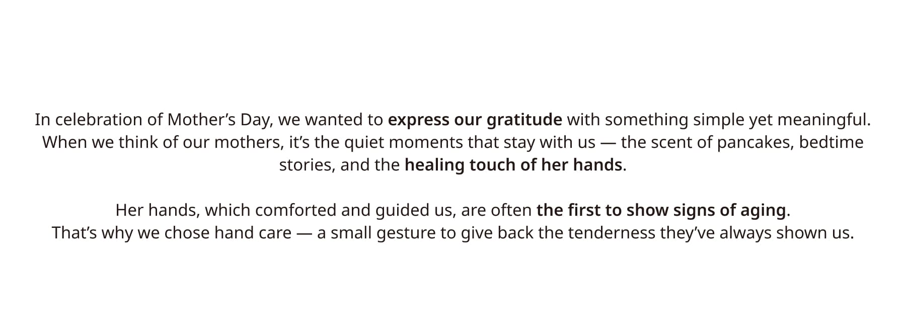 A mother’s hands once held our whole world — soft, strong, and full of silent love.Now it’s our turn to care for them — with products that protect, nourish, and honor all they’ve given.It’s more than skincare. It’s our way of holding her hand back, with love she gave us first. With My Mum’s Healing Touch, we hope to give back just a little of what they gave so freely.
